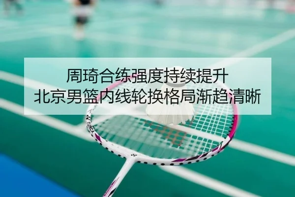 周琦合练强度持续提升 北京男篮内线轮换格局渐趋清晰